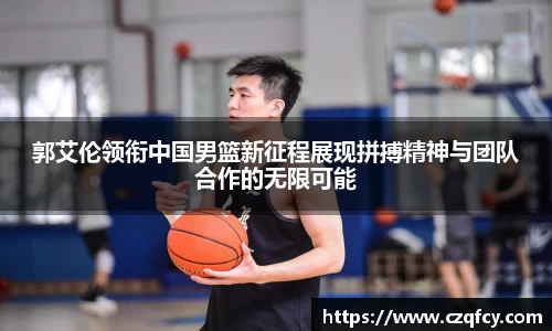 郭艾伦领衔中国男篮新征程展现拼搏精神与团队合作的无限可能