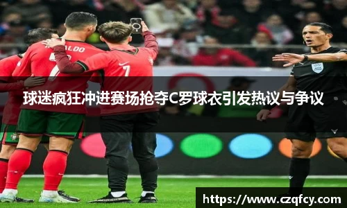 球迷疯狂冲进赛场抢夺C罗球衣引发热议与争议